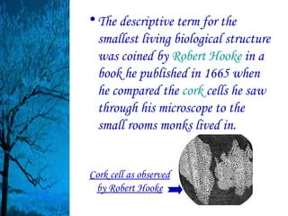 • The descriptive term for the
  smallest living biological structure
  was coined by Robert Hooke in a
  book he published in 1665 when
  he compared the cork cells he saw
  through his microscope to the
  small rooms monks lived in.


Cork cell as observed
 by Robert Hooke
 