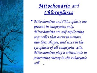 Mitochondria and
      Chloroplasts
• Mitochondria and Chloroplasts are
  present in eukaryotes only.
  Mitochondria are self-replicating
  organelles that occur in various
  numbers, shapes, and sizes in the
  cytoplasm of all eukaryotic cells.
  Mitochondria play a critical role in
  generating energy in the eukaryotic
  cell.
 