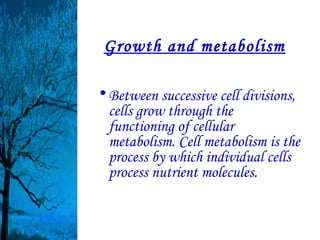 Growth and metabolism

• Between successive cell divisions,
  cells grow through the
  functioning of cellular
  metabolism. Cell metabolism is the
  process by which individual cells
  process nutrient molecules.
 