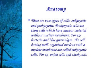 Anatomy

• There are two types of cells: eukaryotic
  and prokaryotic. Prokaryotic cells are
  those cells which have nuclear material
  without nuclear membrane. For ex-
  bacteria and blue green algae. The cell
  having well- organised nucleus with a
  nuclear membrane are called eukaryotic
  cells. For ex- onion cells and cheek cells.
 