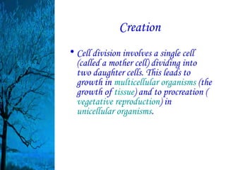 Creation
• Cell division involves a single cell
  (called a mother cell) dividing into
  two daughter cells. This leads to
  growth in multicellular organisms (the
  growth of tissue) and to procreation (
  vegetative reproduction) in
  unicellular organisms.
 