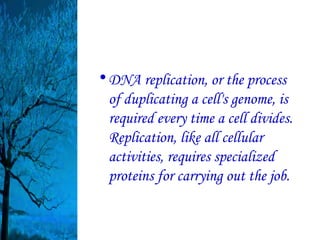 • DNA replication, or the process
  of duplicating a cell's genome, is
  required every time a cell divides.
  Replication, like all cellular
  activities, requires specialized
  proteins for carrying out the job.
 