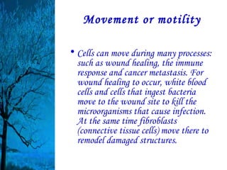Movement or motility

• Cells can move during many processes:
  such as wound healing, the immune
  response and cancer metastasis. For
  wound healing to occur, white blood
  cells and cells that ingest bacteria
  move to the wound site to kill the
  microorganisms that cause infection.
  At the same time fibroblasts
  (connective tissue cells) move there to
  remodel damaged structures.
 