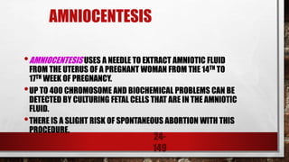 24-
149
AMNIOCENTESIS
•AMNIOCENTESIS USES A NEEDLE TO EXTRACT AMNIOTIC FLUID
FROM THE UTERUS OF A PREGNANT WOMAN FROM THE 14TH TO
17TH WEEK OF PREGNANCY.
•UP TO 400 CHROMOSOME AND BIOCHEMICAL PROBLEMS CAN BE
DETECTED BY CULTURING FETAL CELLS THAT ARE IN THE AMNIOTIC
FLUID.
•THERE IS A SLIGHT RISK OF SPONTANEOUS ABORTION WITH THIS
PROCEDURE.
 