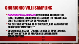 24-
151
CHORIONIC VILLI SAMPLING
•CHORIONIC VILLI SAMPLING (CVS) USES A THIN SUCTION
TUBE TO SAMPLE CHORIONIC CELLS FROM THE PLACENTA AS
EARLY AS THE FIFTH WEEK OF PREGNANCY.
•THE CELLS DO NOT HAVE TO BE CULTURED, AND KARYOTYPING
CAN BE DONE IMMEDIATELY.
•CVS CARRIES A SLIGHTLY GREATER RISK OF SPONTANEOUS
ABORTION BUT CAN BE PERFORMED EARLIER THAN
AMNIOCENTESIS.
 