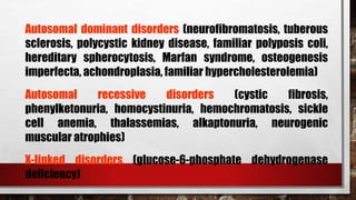 Autosomal dominant disorders (neurofibromatosis, tuberous
sclerosis, polycystic kidney disease, familiar polyposis coli,
hereditary spherocytosis, Marfan syndrome, osteogenesis
imperfecta, achondroplasia, familiar hypercholesterolemia)
Autosomal recessive disorders (cystic fibrosis,
phenylketonuria, homocystinuria, hemochromatosis, sickle
cell anemia, thalassemias, alkaptonuria, neurogenic
muscular atrophies)
X-linked disorders (glucose-6-phosphate dehydrogenase
deficiency)
 