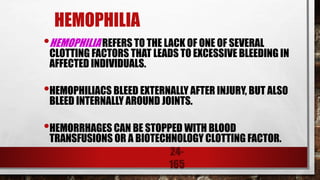 24-
165
HEMOPHILIA
•HEMOPHILIA REFERS TO THE LACK OF ONE OF SEVERAL
CLOTTING FACTORS THAT LEADS TO EXCESSIVE BLEEDING IN
AFFECTED INDIVIDUALS.
•HEMOPHILIACS BLEED EXTERNALLY AFTER INJURY, BUT ALSO
BLEED INTERNALLY AROUND JOINTS.
•HEMORRHAGES CAN BE STOPPED WITH BLOOD
TRANSFUSIONS OR A BIOTECHNOLOGY CLOTTING FACTOR.
 
