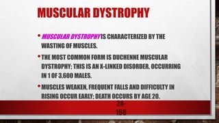 24-
166
MUSCULAR DYSTROPHY
•MUSCULAR DYSTROPHY IS CHARACTERIZED BY THE
WASTING OF MUSCLES.
•THE MOST COMMON FORM IS DUCHENNE MUSCULAR
DYSTROPHY; THIS IS AN X-LINKED DISORDER, OCCURRING
IN 1 OF 3,600 MALES.
•MUSCLES WEAKEN, FREQUENT FALLS AND DIFFICULTY IN
RISING OCCUR EARLY; DEATH OCCURS BY AGE 20.
 