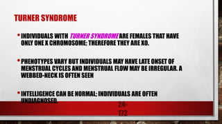 24-
172
TURNER SYNDROME
•INDIVIDUALS WITH TURNER SYNDROME ARE FEMALES THAT HAVE
ONLY ONE X CHROMOSOME; THEREFORE THEY ARE XO.
•PHENOTYPES VARY BUT INDIVIDUALS MAY HAVE LATE ONSET OF
MENSTRUAL CYCLES AND MENSTRUAL FLOW MAY BE IRREGULAR. A
WEBBED-NECK IS OFTEN SEEN
•INTELLIGENCE CAN BE NORMAL; INDIVIDUALS ARE OFTEN
UNDIAGNOSED.
 