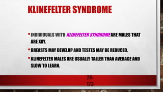 24-
173
KLINEFELTER SYNDROME
•INDIVIDUALS WITH KLINEFELTER SYNDROME ARE MALES THAT
ARE XXY.
•BREASTS MAY DEVELOP AND TESTES MAY BE REDUCED.
•KLINEFELTER MALES ARE USUALLY TALLER THAN AVERAGE AND
SLOW TO LEARN.
 