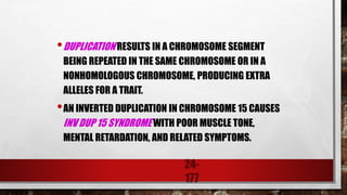24-
177
•DUPLICATION RESULTS IN A CHROMOSOME SEGMENT
BEING REPEATED IN THE SAME CHROMOSOME OR IN A
NONHOMOLOGOUS CHROMOSOME, PRODUCING EXTRA
ALLELES FOR A TRAIT.
•AN INVERTED DUPLICATION IN CHROMOSOME 15 CAUSES
INV DUP 15 SYNDROME WITH POOR MUSCLE TONE,
MENTAL RETARDATION, AND RELATED SYMPTOMS.
 