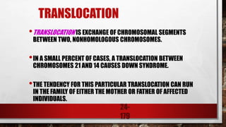 24-
179
TRANSLOCATION
•TRANSLOCATION IS EXCHANGE OF CHROMOSOMAL SEGMENTS
BETWEEN TWO, NONHOMOLOGOUS CHROMOSOMES.
•IN A SMALL PERCENT OF CASES, A TRANSLOCATION BETWEEN
CHROMOSOMES 21 AND 14 CAUSES DOWN SYNDROME.
•THE TENDENCY FOR THIS PARTICULAR TRANSLOCATION CAN RUN
IN THE FAMILY OF EITHER THE MOTHER OR FATHER OF AFFECTED
INDIVIDUALS.
 