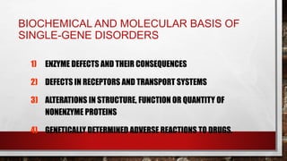 BIOCHEMICAL AND MOLECULAR BASIS OF
SINGLE-GENE DISORDERS
1) ENZYME DEFECTS AND THEIR CONSEQUENCES
2) DEFECTS IN RECEPTORS AND TRANSPORT SYSTEMS
3) ALTERATIONS IN STRUCTURE, FUNCTION OR QUANTITY OF
NONENZYME PROTEINS
4) GENETICALLY DETERMINED ADVERSE REACTIONS TO DRUGS.
 