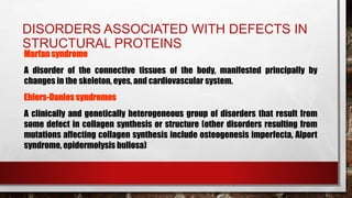 DISORDERS ASSOCIATED WITH DEFECTS IN
STRUCTURAL PROTEINS
Marfan syndrome
A disorder of the connective tissues of the body, manifested principally by
changes in the skeleton, eyes, and cardiovascular system.
Ehlers-Danlos syndromes
A clinically and genetically heterogeneous group of disorders that result from
some defect in collagen synthesis or structure (other disorders resulting from
mutations affecting collagen synthesis include osteogenesis imperfecta, Alport
syndrome, epidermolysis bullosa)
 