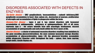 DISORDERS ASSOCIATED WITH DEFECTS IN
ENZYMES
Tay-Sachs disease – GM2 gangliosidosis, hexosaminidase -subunit deficiency,GM2
ganglioside accumulates in heart, liver, spleen etc., destruction of neurons, proliferation
of microglia and accumulation of lipids in phagocytes within the brain.
Niemann-Pick disease – types A and B, two related disorders with lysosomal
accumulation of sphingomyelin, deficiency of sphingomyelinase, 80% of all cases
repreents type A – the severe infantile form with neurologic involvement, visceral
accumulation of sphingomyelin and early death within the first 3 years of life.
Gaucher disease – a cluster of autosomal recessive disorders resulting from mutations in
the gene encoding glucocerebrosidase, the most common lysosomal storage disorder,
accumulation of glucocerebrosides, types I-III, the glucocere¨brosides accumulate
within phygocytes (Gaucher cells) throughout the body – spleen, liver, bone marrow,
lymph nodes, tonsils thymus etc.
 