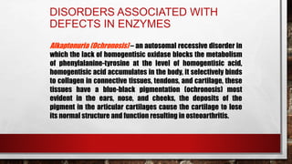 DISORDERS ASSOCIATED WITH
DEFECTS IN ENZYMES
Alkaptonuria (Ochronosis) – an autosomal recessive disorder in
which the lack of homogentisic oxidase blocks the metabolism
of phenylalanine-tyrosine at the level of homogentisic acid,
homogentisic acid accumulates in the body, it selectively binds
to collagen in connective tissues, tendons, and cartilage, these
tissues have a blue-black pigmentation (ochronosis) most
evident in the ears, nose, and cheeks, the deposits of the
pigment in the articular cartilages cause the cartilage to lose
its normal structure and function resulting in osteoarthritis.
 