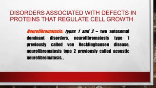 DISORDERS ASSOCIATED WITH DEFECTS IN
PROTEINS THAT REGULATE CELL GROWTH
Neurofibromatosis: types 1 and 2 – two autosomal
dominant disorders, neurofibromatosis type 1
previously called von Recklinghausen disease,
neurofibromatosis type 2 previously called acoustic
neurofibromatosis. .
 