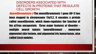 DISORDERS ASSOCIATED WITH
DEFECTS IN PROTEINS THAT REGULATE
CELL GROWTH
Neurofibromatosis-1: The neurofibromatosis 1 gene (NF-1) has
been mapped to chromosome 17q11.2. It encodes a protein
called neurofibromin, which down-regulates the function of
the p21ras oncoprotein. Three major features of disorder –
multiple neural tumors (neurofibromas) , numerous
pigmented skin lesions, and pigmented iris hamartomas, also
called Lisch nodules.
 