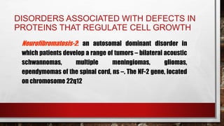DISORDERS ASSOCIATED WITH DEFECTS IN
PROTEINS THAT REGULATE CELL GROWTH
Neurofibromatosis-2: an autosomal dominant disorder in
which patients develop a range of tumors – bilateral acoustic
schwannomas, multiple meningiomas, gliomas,
ependymomas of the spinal cord, ns –. The NF-2 gene, located
on chromosome 22q12
 