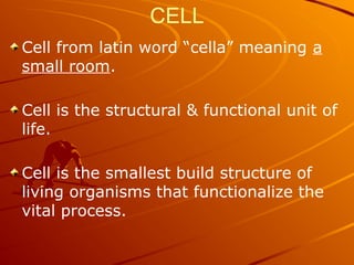 CELL
Cell from latin word “cella” meaning a
small room.
Cell is the structural & functional unit of
life.
Cell is the smallest build structure of
living organisms that functionalize the
vital process.
 