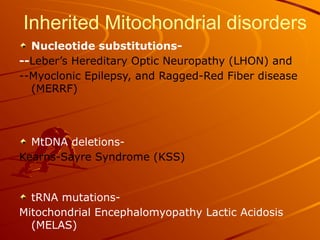 Inherited Mitochondrial disorders
Nucleotide substitutions-
--Leber’s Hereditary Optic Neuropathy (LHON) and
--Myoclonic Epilepsy, and Ragged-Red Fiber disease
(MERRF)
MtDNA deletions-
Kearns-Sayre Syndrome (KSS)
tRNA mutations-
Mitochondrial Encephalomyopathy Lactic Acidosis
(MELAS)
 