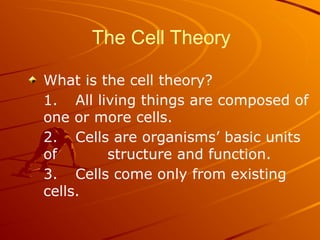 The Cell Theory
What is the cell theory?
1. All living things are composed of
one or more cells.
2. Cells are organisms’ basic units
of structure and function.
3. Cells come only from existing
cells.
 