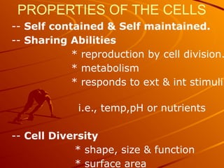 PROPERTIES OF THE CELLS
-- Self contained & Self maintained.
-- Sharing Abilities
* reproduction by cell division.
* metabolism
* responds to ext & int stimuli
i.e., temp,pH or nutrients
-- Cell Diversity
* shape, size & function
* surface area
 