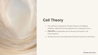 Cell Theory
1. The cell theory, proposed by Theodor Schwann and Matthias
Schleiden, states that all living organisms are composed of one or
more cells.
2. Cells are the fundamental units of structure and function in all
living organisms.
3. All cells come from pre-existing cells through the process of cell division.
 
