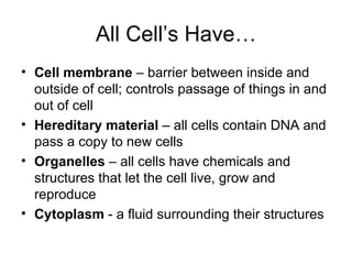 All Cell’s Have… Cell membrane  – barrier between inside and outside of cell; controls passage of things in and out of cell Hereditary material  – all cells contain DNA and pass a copy to new cells Organelles  – all cells have chemicals and structures that let the cell live, grow and reproduce Cytoplasm  - a fluid surrounding their structures 