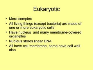 Eukaryotic More complex All living things (except bacteria) are made of one or more eukaryotic cells Have nucleus  and many membrane-covered organelles Nucleus stores linear DNA All have cell membrane, some have cell wall also 