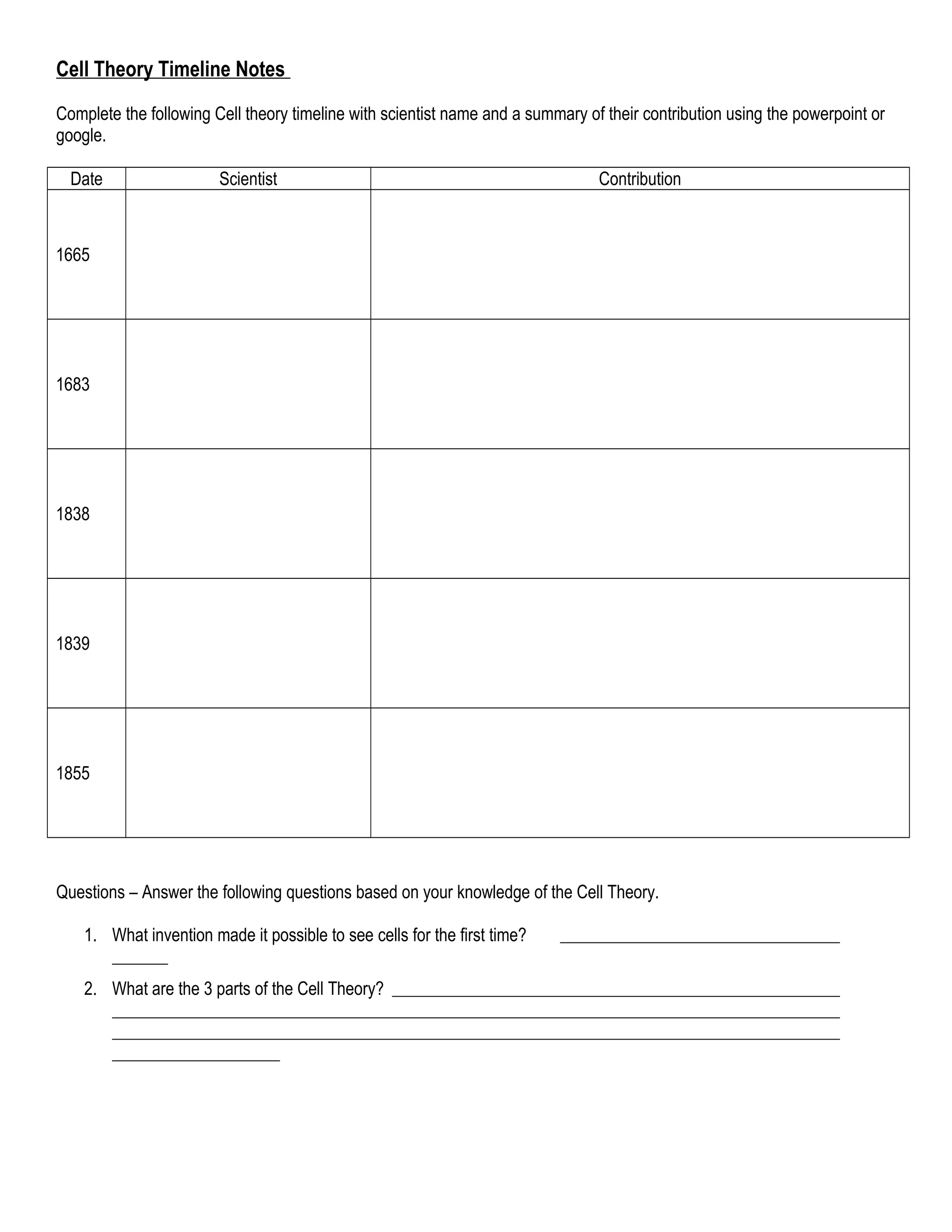 Cell Theory Timeline Notes
Complete the following Cell theory timeline with scientist name and a summary of their contribution using the powerpoint or
google.
Date Scientist Contribution
1665
1683
1838
1839
1855
Questions – Answer the following questions based on your knowledge of the Cell Theory.
1. What invention made it possible to see cells for the first time?
2. What are the 3 parts of the Cell Theory?