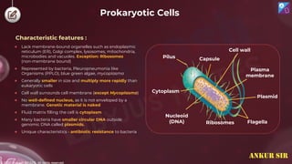 © 2022, Aakash BYJU'S. All rights reserved
Prokaryotic Cells
Cytoplasm
Capsule
Cell wall
Plasma
membrane
Plasmid
Flagella
Ribosomes
Nucleoid
(DNA)
Pilus
Characteristic features :
● Lack membrane-bound organelles such as endoplasmic
reticulum (ER), Golgi complex, lysosomes, mitochondria,
microbodies and vacuoles. Exception: Ribosomes
(non-membrane bound)
● Represented by bacteria, Pleuropneumonia like
Organisms (PPLO), blue green algae, mycoplasma
● Generally smaller in size and multiply more rapidly than
eukaryotic cells
● Cell wall surrounds cell membrane (except Mycoplasma)
● No well-defined nucleus, as it is not enveloped by a
membrane. Genetic material is naked
● Fluid matrix filling the cell is cytoplasm
● Many bacteria have smaller circular DNA outside
genomic DNA called plasmids.
● Unique characteristics - antibiotic resistance to bacteria
ANKUR SIR
 