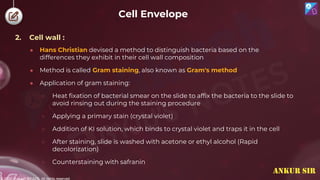 © 2022, Aakash BYJU'S. All rights reserved
2. Cell wall :
● Hans Christian devised a method to distinguish bacteria based on the
differences they exhibit in their cell wall composition
● Method is called Gram staining, also known as Gram's method
● Application of gram staining:
○ Heat fixation of bacterial smear on the slide to affix the bacteria to the slide to
avoid rinsing out during the staining procedure
○ Applying a primary stain (crystal violet)
○ Addition of KI solution, which binds to crystal violet and traps it in the cell
○ After staining, slide is washed with acetone or ethyl alcohol (Rapid
decolorization)
○ Counterstaining with safranin
Cell Envelope
ANKUR SIR
 