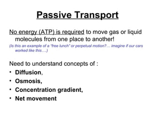 Passive Transport
No energy (ATP) is required to move gas or liquid
 molecules from one place to another!
(Is this an example of a “free lunch” or perpetual motion?… imagine if our cars
    worked like this….)


Need to understand concepts of :
• Diffusion,
• Osmosis,
• Concentration gradient,
• Net movement
 