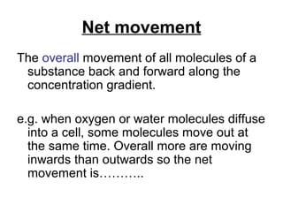 Net movement
The overall movement of all molecules of a
 substance back and forward along the
 concentration gradient.

e.g. when oxygen or water molecules diffuse
  into a cell, some molecules move out at
  the same time. Overall more are moving
  inwards than outwards so the net
  movement is………..
 