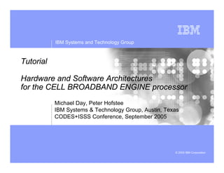 IBM Systems and Technology Group
© 2005 IBM Corporation
Tutorial
Hardware and Software Architectures
for the CELL BROADBAND ENGINE processor
Michael Day, Peter Hofstee
IBM Systems & Technology Group, Austin, Texas
CODES+ISSS Conference, September 2005
 