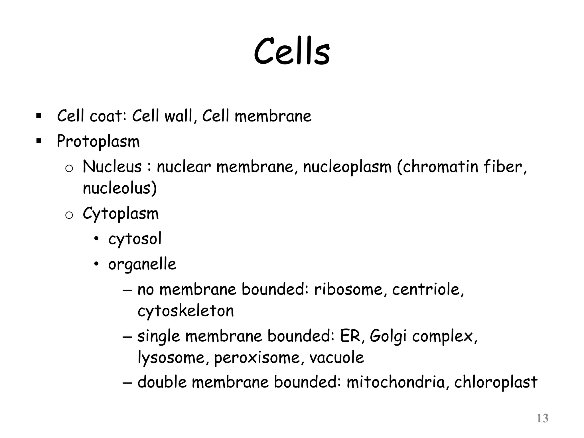 Cells
 Cell coat: Cell wall, Cell membrane
 Protoplasm
o Nucleus : nuclear membrane, nucleoplasm (chromatin fiber,
nucleolus)
o Cytoplasm
• cytosol
• organelle
– no membrane bounded: ribosome, centriole,
cytoskeleton
– single membrane bounded: ER, Golgi complex,
lysosome, peroxisome, vacuole
– double membrane bounded: mitochondria, chloroplast
13
 