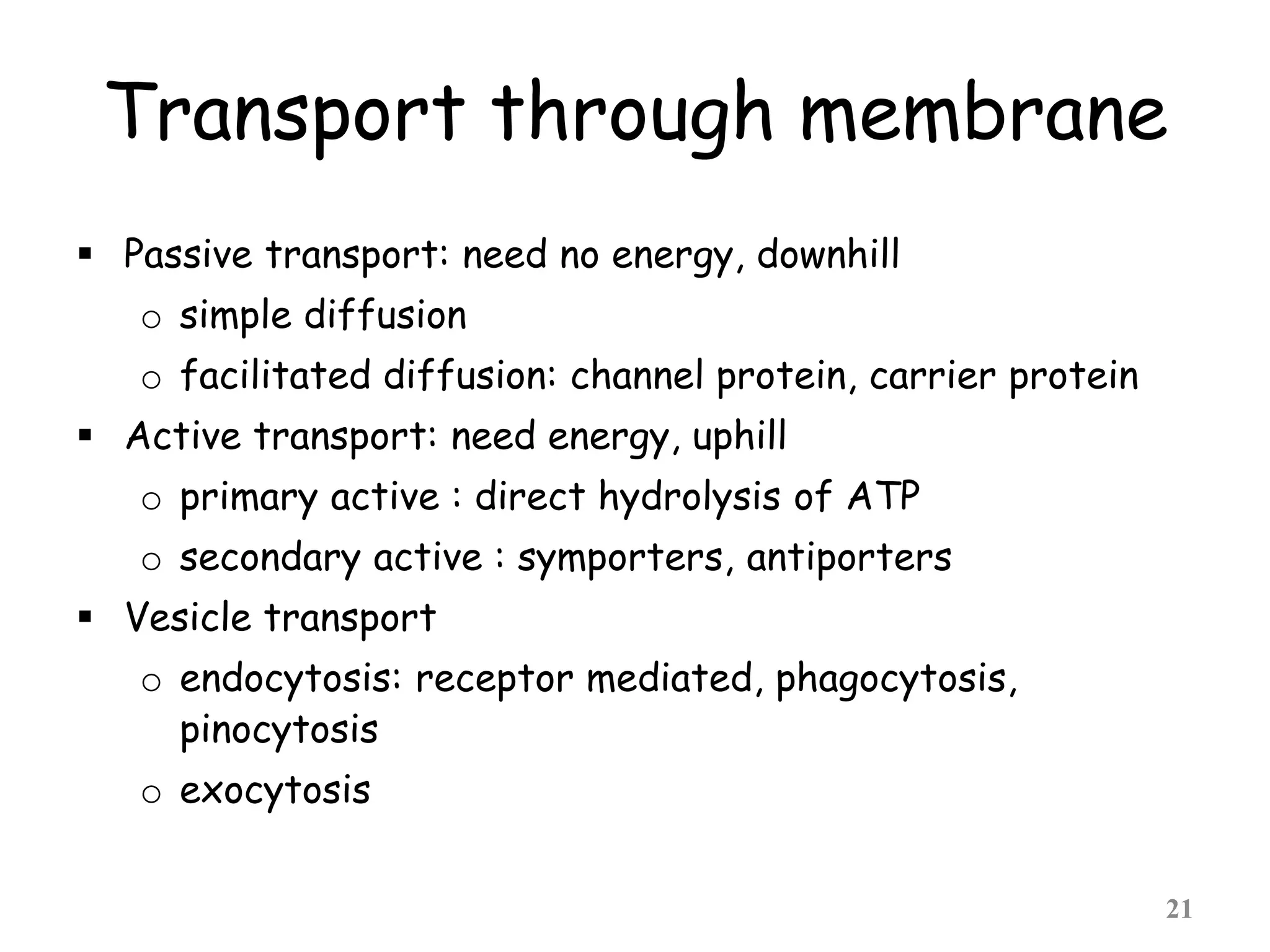 Transport through membrane
 Passive transport: need no energy, downhill
o simple diffusion
o facilitated diffusion: channel protein, carrier protein
 Active transport: need energy, uphill
o primary active : direct hydrolysis of ATP
o secondary active : symporters, antiporters
 Vesicle transport
o endocytosis: receptor mediated, phagocytosis,
pinocytosis
o exocytosis
21
 