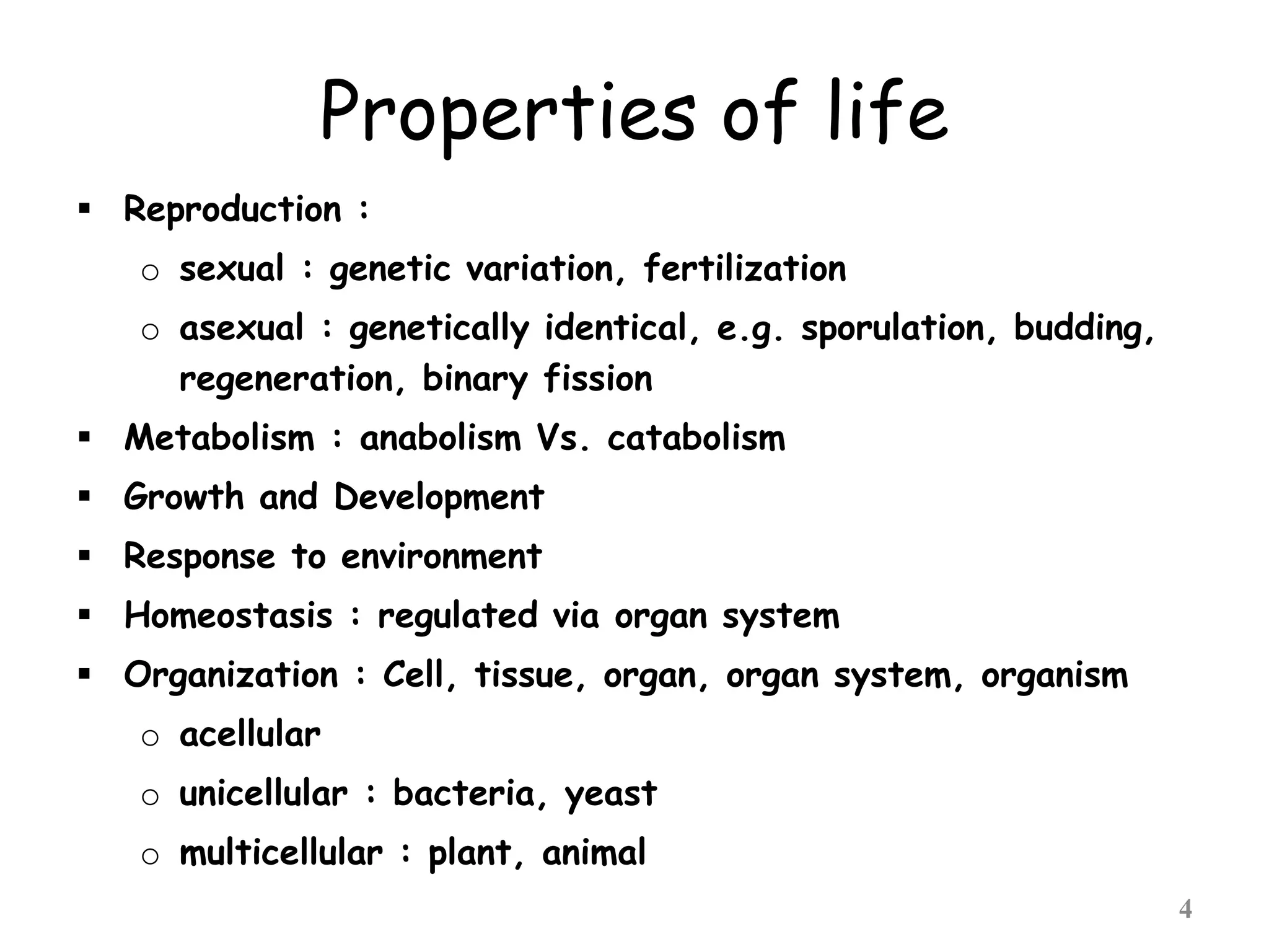 Properties of life
 Reproduction :
o sexual : genetic variation, fertilization
o asexual : genetically identical, e.g. sporulation, budding,
regeneration, binary fission
 Metabolism : anabolism Vs. catabolism
 Growth and Development
 Response to environment
 Homeostasis : regulated via organ system
 Organization : Cell, tissue, organ, organ system, organism
o acellular
o unicellular : bacteria, yeast
o multicellular : plant, animal
4
 