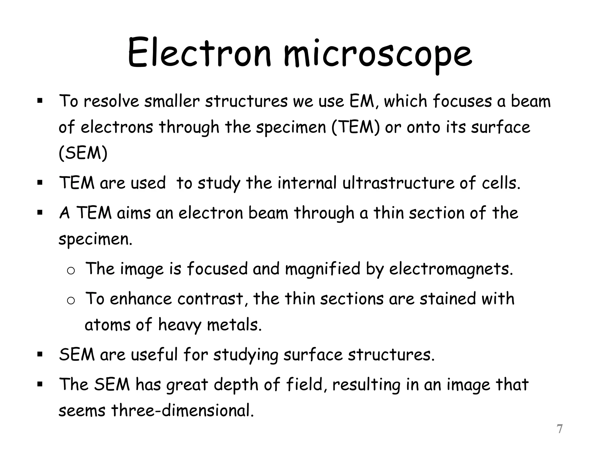 Electron microscope
 To resolve smaller structures we use EM, which focuses a beam
of electrons through the specimen (TEM) or onto its surface
(SEM)
 TEM are used to study the internal ultrastructure of cells.
 A TEM aims an electron beam through a thin section of the
specimen.
o The image is focused and magnified by electromagnets.
o To enhance contrast, the thin sections are stained with
atoms of heavy metals.
 SEM are useful for studying surface structures.
 The SEM has great depth of field, resulting in an image that
seems three-dimensional.
7
 