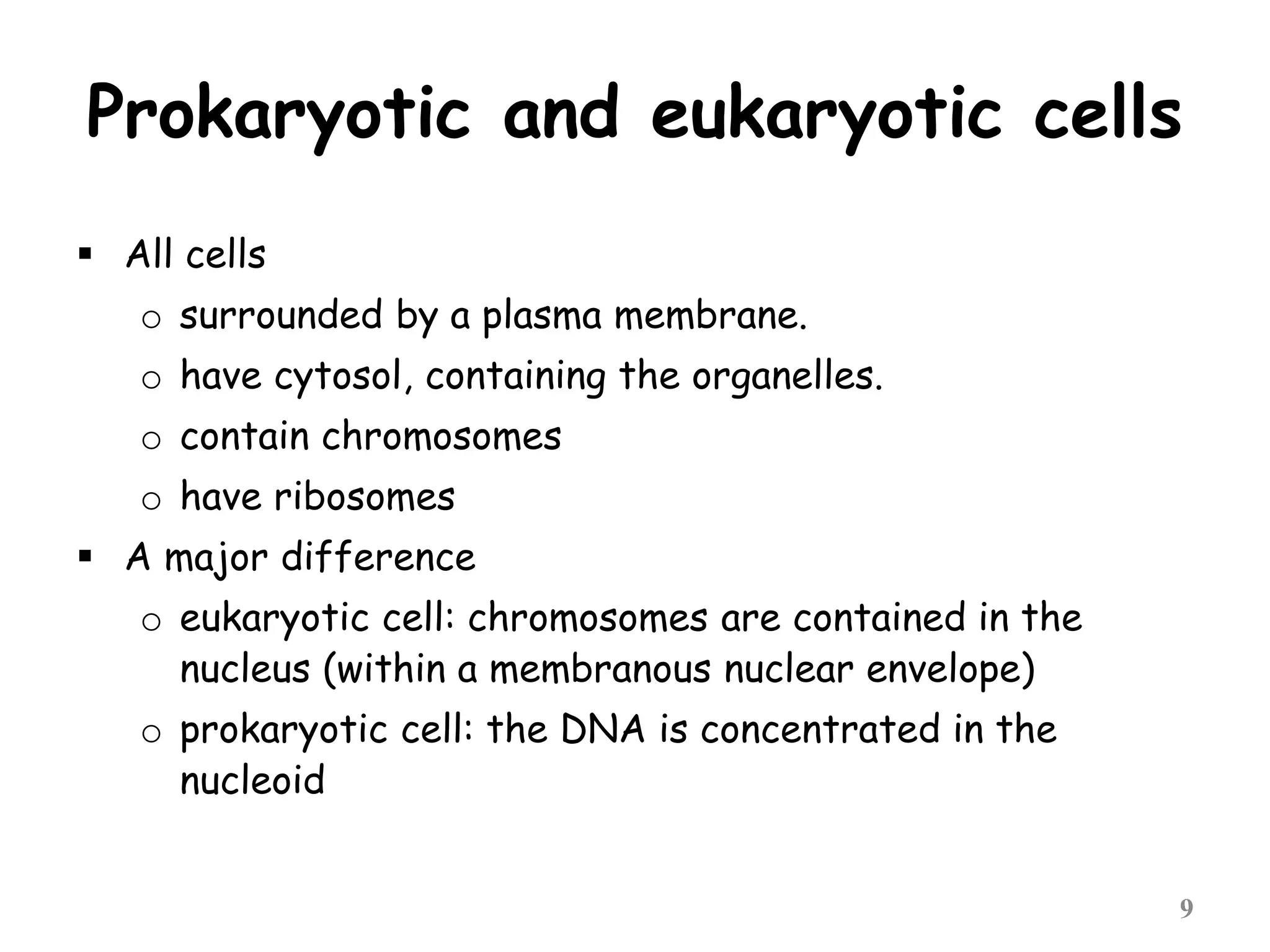 Prokaryotic and eukaryotic cells
 All cells
o surrounded by a plasma membrane.
o have cytosol, containing the organelles.
o contain chromosomes
o have ribosomes
 A major difference
o eukaryotic cell: chromosomes are contained in the
nucleus (within a membranous nuclear envelope)
o prokaryotic cell: the DNA is concentrated in the
nucleoid
9
 