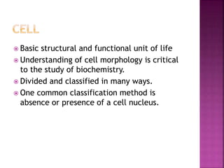  Basic structural and functional unit of life
 Understanding of cell morphology is critical
to the study of biochemistry.
 Divided and classified in many ways.
 One common classification method is
absence or presence of a cell nucleus.
 