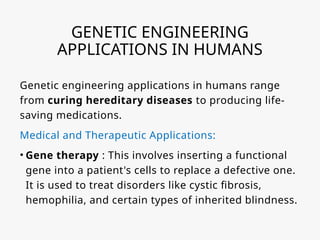 GENETIC ENGINEERING
APPLICATIONS IN HUMANS
Genetic engineering applications in humans range
from curing hereditary diseases to producing life-
saving medications.
Medical and Therapeutic Applications:
• Gene therapy : This involves inserting a functional
gene into a patient's cells to replace a defective one.
It is used to treat disorders like cystic fibrosis,
hemophilia, and certain types of inherited blindness.
 