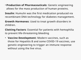 • Production of Pharmaceuticals: Genetic engineering
allows for the mass production of human proteins.
Insulin: Humulin was the first medication produced via
recombinant DNA technology for diabetes management.
Growth Hormones: Used to treat growth disorders in
children.
Clotting Factors: Essential for patients with hemophilia
to prevent life-threatening bleeding.
• Vaccine Development: Modern vaccines, such as
those for Hepatitis B and some COVID-19 vaccines, use
genetic engineering to trigger an immune response
without using the live virus.
 