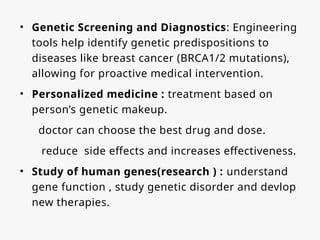 • Genetic Screening and Diagnostics: Engineering
tools help identify genetic predispositions to
diseases like breast cancer (BRCA1/2 mutations),
allowing for proactive medical intervention.
• Personalized medicine : treatment based on
person’s genetic makeup.
doctor can choose the best drug and dose.
reduce side effects and increases effectiveness.
• Study of human genes(research ) : understand
gene function , study genetic disorder and devlop
new therapies.
 