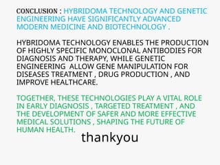 CONCLUSION : HYBRIDOMA TECHNOLOGY AND GENETIC
ENGINEERING HAVE SIGNIFICANTLY ADVANCED
MODERN MEDICINE AND BIOTECHNOLOGY .
HYBRIDOMA TECHNOLOGY ENABLES THE PRODUCTION
OF HIGHLY SPECIFIC MONOCLONAL ANTIBODIES FOR
DIAGNOSIS AND THERAPY, WHILE GENETIC
ENGINEERING ALLOW GENE MANIPULATION FOR
DISEASES TREATMENT , DRUG PRODUCTION , AND
IMPROVE HEALTHCARE.
TOGETHER, THESE TECHNOLOGIES PLAY A VITAL ROLE
IN EARLY DIAGNOSIS , TARGETED TREATMENT , AND
THE DEVELOPMENT OF SAFER AND MORE EFFECTIVE
MEDICAL SOLUTIONS , SHAPING THE FUTURE OF
HUMAN HEALTH.
thankyou
 