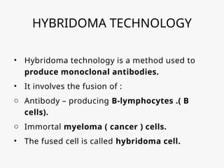 HYBRIDOMA TECHNOLOGY
• Hybridoma technology is a method used to
produce monoclonal antibodies.
• It involves the fusion of :
o Antibody – producing B-lymphocytes .( B
cells).
o Immortal myeloma ( cancer ) cells.
• The fused cell is called hybridoma cell.
 
