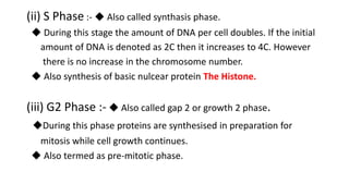 (ii) S Phase :- ◆ Also called synthasis phase.
◆ During this stage the amount of DNA per cell doubles. If the initial
amount of DNA is denoted as 2C then it increases to 4C. However
there is no increase in the chromosome number.
◆ Also synthesis of basic nulcear protein The Histone.
(iii) G2 Phase :- ◆ Also called gap 2 or growth 2 phase.
◆During this phase proteins are synthesised in preparation for
mitosis while cell growth continues.
◆ Also termed as pre-mitotic phase.
 