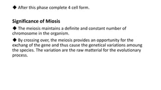 ◆ After this phase complete 4 cell form.
Significance of Miosis
◆ The meiosis maintains a definite and constant number of
chromosome in the organism.
◆ By crossing over, the meiosis provides an opportunity for the
exchang of the gene and thus cause the genetical variations amoung
the species. The variation are the raw matterial for the evolutionary
process.
 