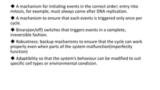 ◆ A machanism for initiating events in the correct order; entry into
mitosis, for example, must always come after DNA replication.
◆ A machanism to ensure that each events is triggered only once per
cycle.
◆ Binary(on/off) switches that triggers events in a complete,
irreversible fashion.
◆ Robustness: backup machanisms to ensure that the cycle can work
properly even when parts of the system malfunction(imperfectly
function)
◆ Adaptibility so that the system’s behaviour can be modified to suit
specific cell types or environmental condision.
 